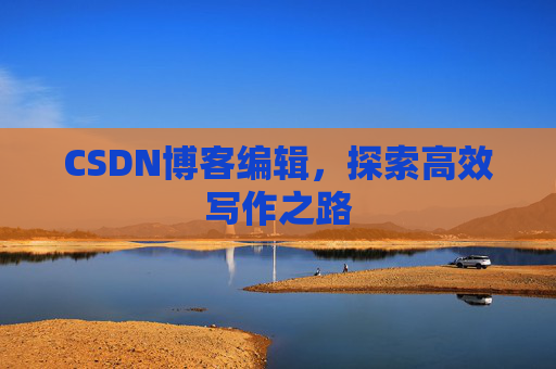 CSDN博客编辑,探索高效写作之路 CSDN博客编辑,探索高效写作之路